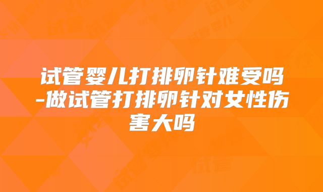 试管婴儿打排卵针难受吗-做试管打排卵针对女性伤害大吗