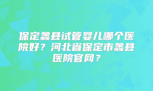 保定蠡县试管婴儿哪个医院好？河北省保定市蠡县医院官网？