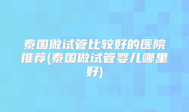 泰国做试管比较好的医院推荐(泰国做试管婴儿哪里好)