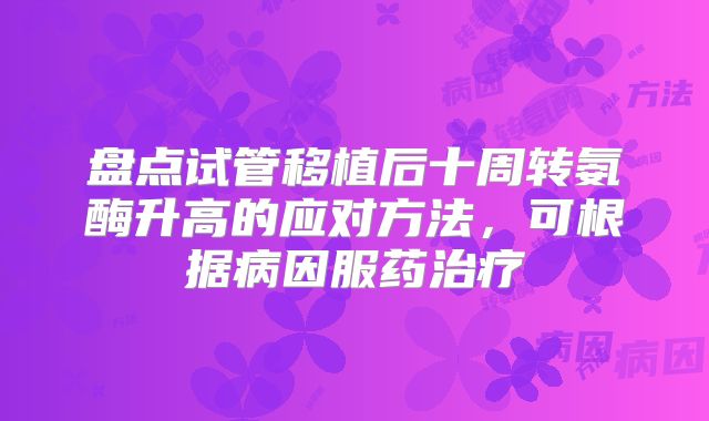 盘点试管移植后十周转氨酶升高的应对方法，可根据病因服药治疗