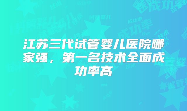 江苏三代试管婴儿医院哪家强，第一名技术全面成功率高