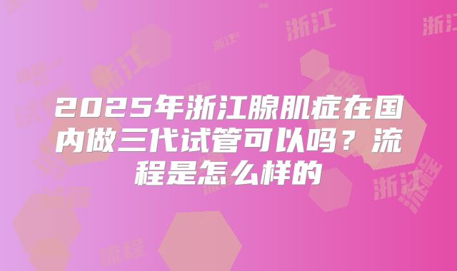 2025年浙江腺肌症在国内做三代试管可以吗？流程是怎么样的