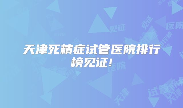 天津死精症试管医院排行榜见证!