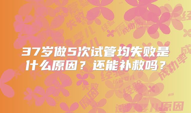 37岁做5次试管均失败是什么原因？还能补救吗？