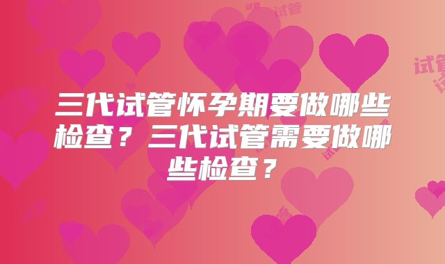 三代试管怀孕期要做哪些检查?三代试管需要做哪些检查?