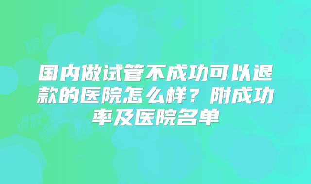 国内做试管不成功可以退款的医院怎么样？附成功率及医院名单