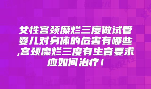 女性宫颈糜烂三度做试管婴儿对身体的危害有哪些,宫颈糜烂三度有生育要求应如何治疗！