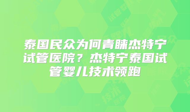 泰国民众为何青睐杰特宁试管医院？杰特宁泰国试管婴儿技术领跑