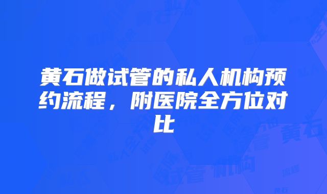 黄石做试管的私人机构预约流程，附医院全方位对比