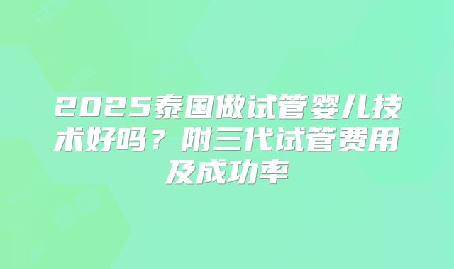 2025泰国做试管婴儿技术好吗?附三代试管费用及成功率