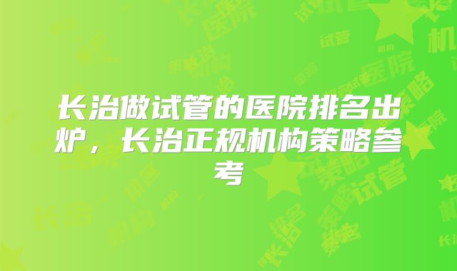 长治做试管的医院排名出炉，长治正规机构策略参考