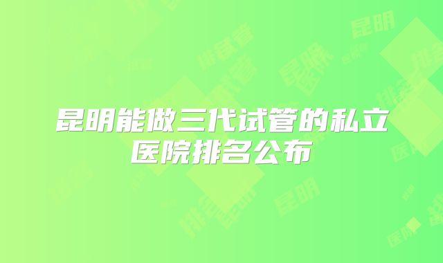 昆明能做三代试管的私立医院排名公布