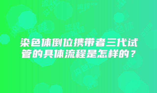 染色体倒位携带者三代试管的具体流程是怎样的？