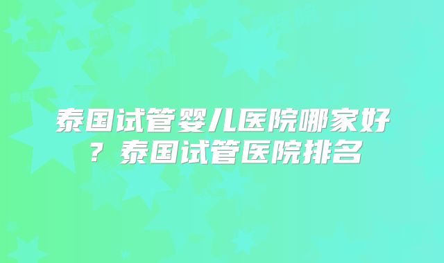 泰国试管婴儿医院哪家好？泰国试管医院排名