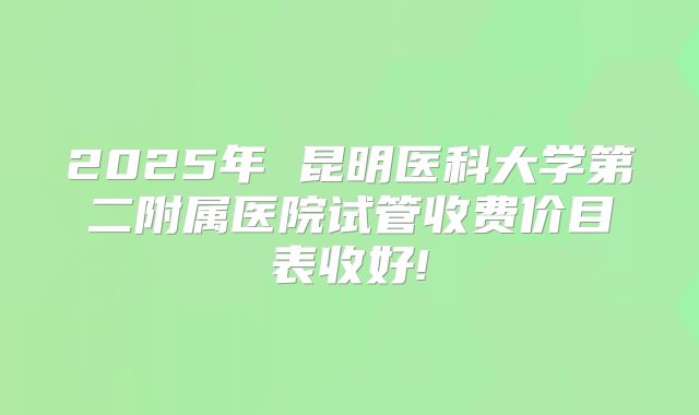 2025年 昆明医科大学第二附属医院试管收费价目表收好!