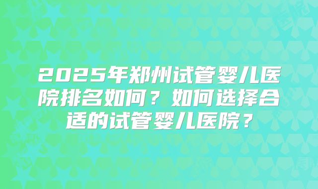 2025年郑州试管婴儿医院排名如何？如何选择合适的试管婴儿医院？