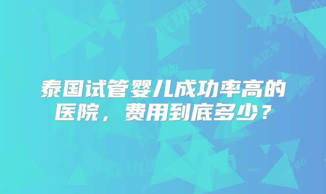 泰国试管婴儿成功率高的医院，费用到底多少？