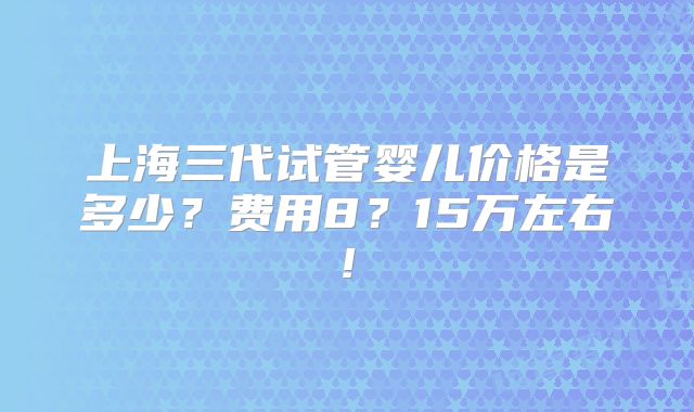 上海三代试管婴儿价格是多少？费用8？15万左右!