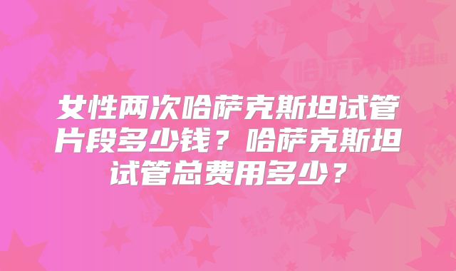 女性两次哈萨克斯坦试管片段多少钱？哈萨克斯坦试管总费用多少？