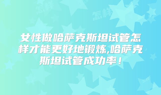 女性做哈萨克斯坦试管怎样才能更好地锻炼,哈萨克斯坦试管成功率！