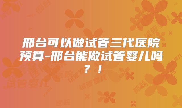 邢台可以做试管三代医院预算-邢台能做试管婴儿吗?!