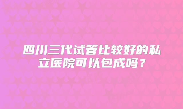四川三代试管比较好的私立医院可以包成吗？