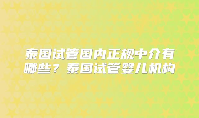 泰国试管国内正规中介有哪些？泰国试管婴儿机构