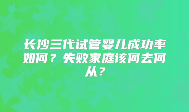 长沙三代试管婴儿成功率如何？失败家庭该何去何从？