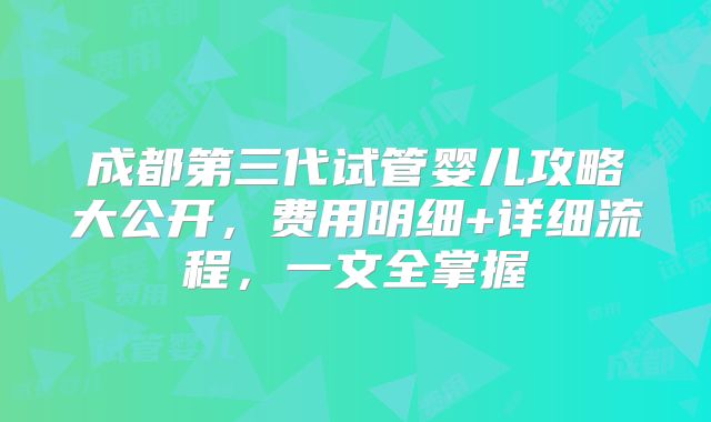 成都第三代试管婴儿攻略大公开，费用明细+详细流程，一文全掌握