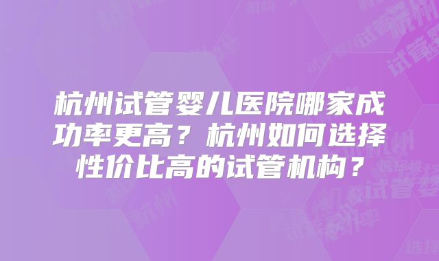 杭州试管婴儿医院哪家成功率更高？杭州如何选择性价比高的试管机构？