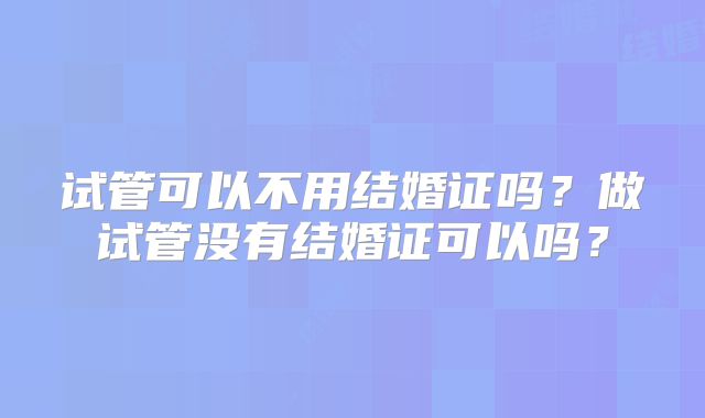 试管可以不用结婚证吗？做试管没有结婚证可以吗？