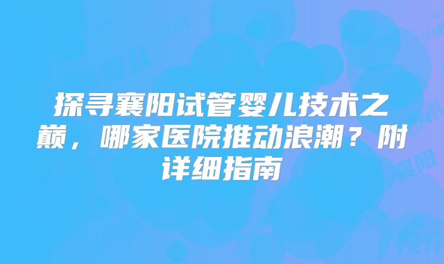 探寻襄阳试管婴儿技术之巅，哪家医院推动浪潮？附详细指南