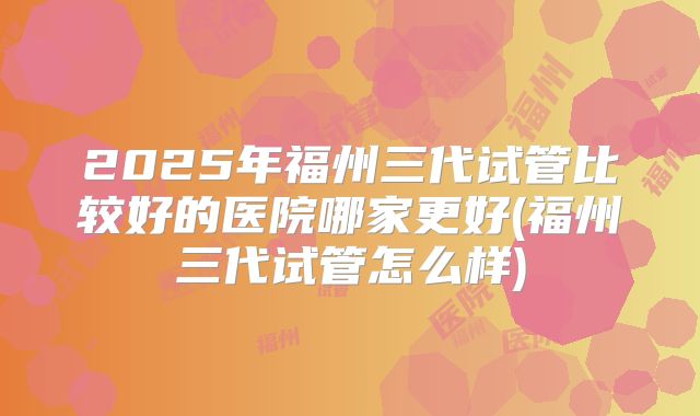 2025年福州三代试管比较好的医院哪家更好(福州三代试管怎么样)