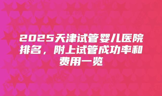 2025天津试管婴儿医院排名,附上试管成功率和费用一览