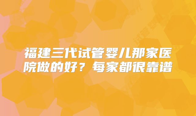 福建三代试管婴儿那家医院做的好？每家都很靠谱
