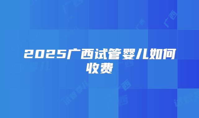 2025广西试管婴儿如何收费