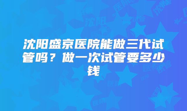 沈阳盛京医院能做三代试管吗？做一次试管要多少钱