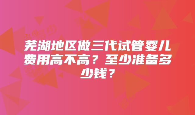 芜湖地区做三代试管婴儿费用高不高？至少准备多少钱？