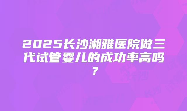 2025长沙湘雅医院做三代试管婴儿的成功率高吗？