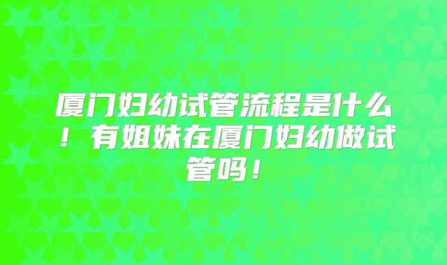厦门妇幼试管流程是什么!有姐妹在厦门妇幼做试管吗!