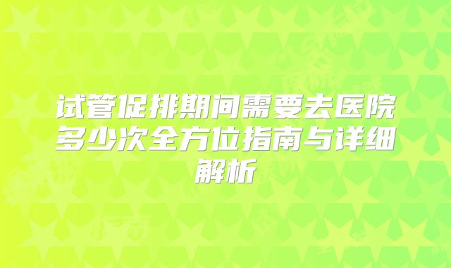 试管促排期间需要去医院多少次全方位指南与详细解析