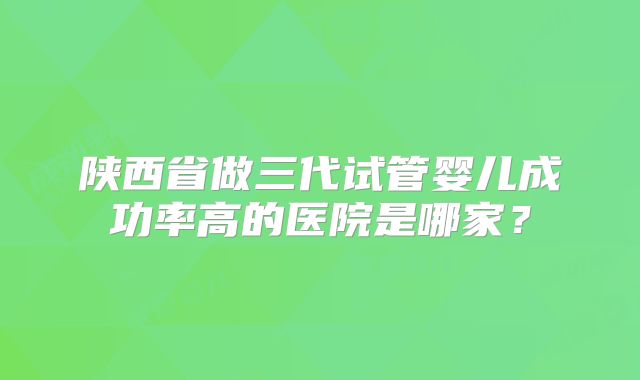 陕西省做三代试管婴儿成功率高的医院是哪家?