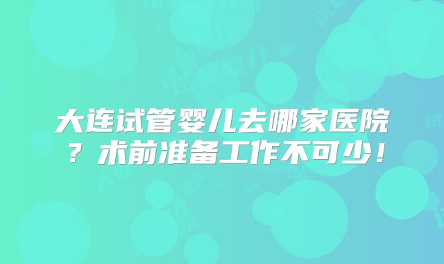 大连试管婴儿去哪家医院？术前准备工作不可少！