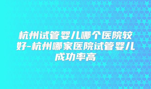 杭州试管婴儿哪个医院较好-杭州哪家医院试管婴儿成功率高