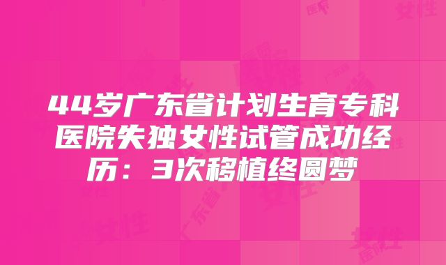 44岁广东省计划生育专科医院失独女性试管成功经历：3次移植终圆梦