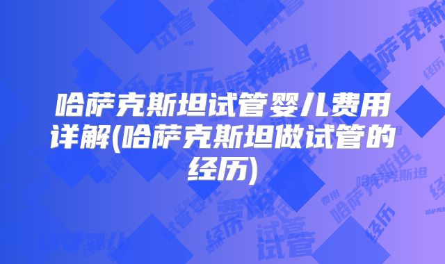 哈萨克斯坦试管婴儿费用详解(哈萨克斯坦做试管的经历)