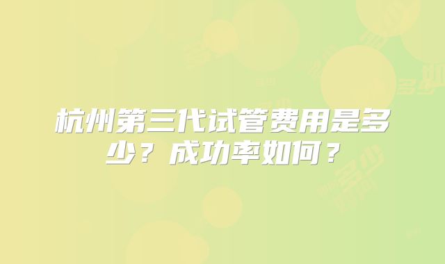 杭州第三代试管费用是多少?成功率如何?