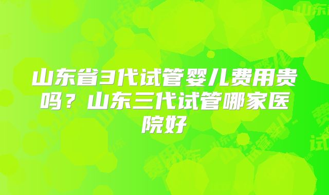 山东省3代试管婴儿费用贵吗？山东三代试管哪家医院好
