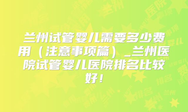 兰州试管婴儿需要多少费用（注意事项篇）_兰州医院试管婴儿医院排名比较好！