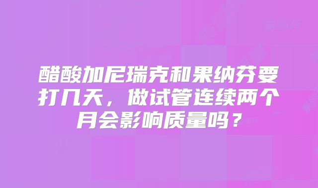 醋酸加尼瑞克和果纳芬要打几天，做试管连续两个月会影响质量吗？